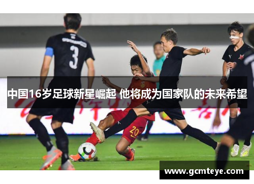 中国16岁足球新星崛起 他将成为国家队的未来希望