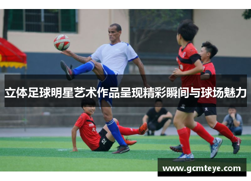 立体足球明星艺术作品呈现精彩瞬间与球场魅力